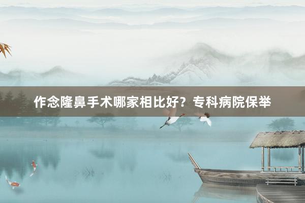 作念隆鼻手术哪家相比好？专科病院保举