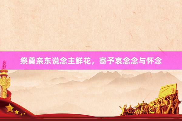祭奠亲东说念主鲜花，寄予哀念念与怀念